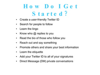 How Do I Get Started? Create a user-friendly Twitter ID Search for people to follow Learn the lingo Know who @ replies to you Read the bio of those who follow you Reach out and say something Promote others and share your best information Learn the etiquette Add your Twitter ID to all of your signatures Direct Message (DM) private conversations 