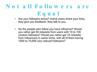 Not all Followers are Equal Are your followers active? Active users share your links, they give you feedback, they talk to you.  Do the people who follow you have influence? Would you rather get 50 retweets from users with 10 to 100 random followers? Would you rather get 10 retweets from influencers in same niche, with all of them having 1000 to 10,000 very relevant followers? 
