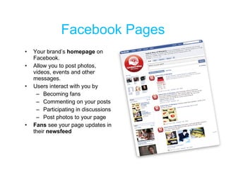Facebook Pages Your brand’s  homepage  on Facebook.  Allow you to post photos, videos, events and other messages. Users interact with you by Becoming fans Commenting on your posts Participating in discussions Post photos to your page Fans  see your page updates in their  newsfeed 