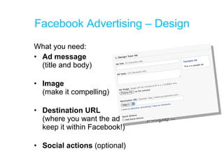 Facebook Advertising – Design What you need: Ad message  (title and body) Image (make it compelling) Destination URL  (where you want the ad to take people – keep it within Facebook!) Social actions  (optional) 
