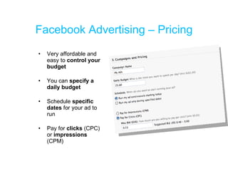 Facebook Advertising – Pricing Very affordable and easy to  control your budget You can  specify a daily budget Schedule  specific dates  for your ad to run Pay for  clicks  (CPC) or  impressions  (CPM) 