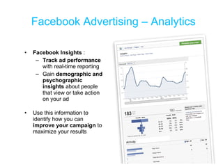 Facebook Advertising – Analytics Facebook Insights  : Track ad performance  with real-time reporting Gain  demographic and psychographic insights  about people that view or take action on your ad Use this information to  identify how you can  improve your campaign  to maximize your results 