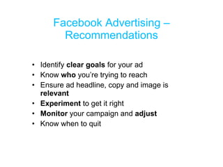 Facebook Advertising – Recommendations Identify  clear goals  for your ad Know  who  you’re trying to reach Ensure ad headline, copy and image is  relevant Experiment  to get it right Monitor  your campaign and  adjust Know when to quit 