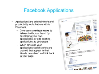 Facebook Applications Applications are entertainment and productivity tools that run within Facebook Give users a  unique ways to interact  with your brand by developing your own applications, or add existing applications, to your page When fans use your applications social stories are created that appear in their friends news feed and link back to your page 