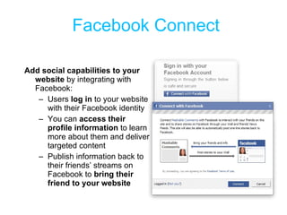 Facebook Connect Add social capabilities to your website  by integrating with Facebook: Users  log in  to your website with their Facebook identity You can  access their profile information  to learn more about them and deliver targeted content Publish information back to their friends’ streams on Facebook to  bring their friend to your website 