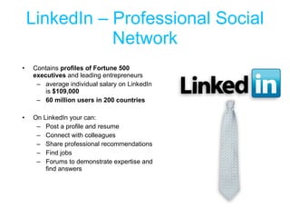 LinkedIn – Professional Social Network Contains  profiles of Fortune 500 executives  and leading entrepreneurs average individual salary on LinkedIn is  $109,000  60 million users in 200 countries On LinkedIn your can: Post a profile and resume Connect with colleagues Share professional recommendations Find jobs Forums to demonstrate expertise and find answers 
