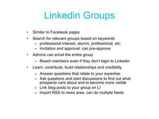 Linkedin Groups Similar to Facebook pages Search for relevant groups based on keywords professional interest, alumni, professional, etc. Invitation and approval: can pre-approve  Admins can email the entire group Reach members even if they don’t login to Linkedin Learn, contribute, build relationships and credibility Answer questions that relate to your expertise Ask questions and start discussions to find out what prospects care about and to become more visible Link blog posts to your group on LI Import RSS to news area, can do multiple feeds 