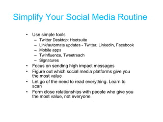 Simplify Your Social Media Routine Use simple tools Twitter Desktop: Hootsuite Link/automate updates - Twitter, Linkedin, Facebook Mobile apps Twinfluence, Tweetreach Signatures Focus on sending high impact messages Figure out which social media platforms give you the most value  Let go of the need to read everything. Learn to scan Form close relationships with people who give you the most value, not everyone 