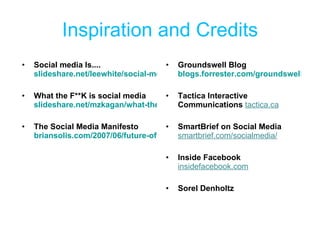 Inspiration and Credits Social media Is.... slideshare.net/leewhite/social-media-is   What the F**K is social media slideshare.net/mzkagan/what-the-fk-social-media  The Social Media Manifesto briansolis.com/2007/06/future-of-communications-manifesto-for.html  Groundswell Blog blogs.forrester.com/groundswell/2007/12/the-post-method.html Tactica Interactive Communications  tactica.ca SmartBrief on Social Media  smartbrief.com/socialmedia/ Inside Facebook  insidefacebook.com Sorel Denholtz 