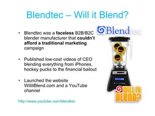 Blendtec – Will it Blend? Blendtec was a  faceless  B2B/B2C blender manufacturer that  couldn’t afford a traditional marketing  campaign Published low-cost videos of CEO blending everything from iPhones, hockey pucks to the financial bailout Launched the website WillitBlend.com and a YouTube channel http://www.youtube.com/blendtec    
