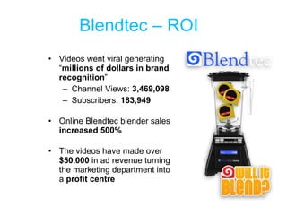 Blendtec – ROI Videos went viral generating “ millions of dollars in brand recognition ” Channel Views:  3,469,098 Subscribers:  183,949 Online Blendtec blender sales  increased 500%  The videos have made over  $50,000  in ad revenue turning the marketing department into a  profit centre 