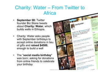 Charity: Water – From Twitter to Africa September 08:  Twitter founder Biz Stone tweets about  Charity: Water , which builds wells in Ethiopia.  Charity: Water asks people with September birthdays to accept online donations in lieu of gifts and  raised $4500 , enough to build a well  The " social media birthday " was born; asking for donations from online friends to celebrate your birthday  
