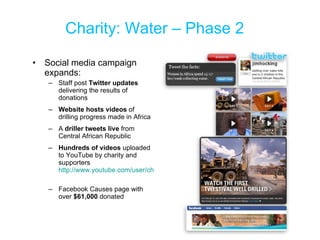 Charity: Water – Phase 2 Social media campaign expands: Staff post  Twitter updates  delivering the results of donations Website hosts videos  of drilling progress made in Africa  A  driller tweets live  from Central African Republic  Hundreds of videos  uploaded to YouTube by charity and supporters  http://www.youtube.com/user/charitywater   Facebook Causes page with over  $61,000  donated 