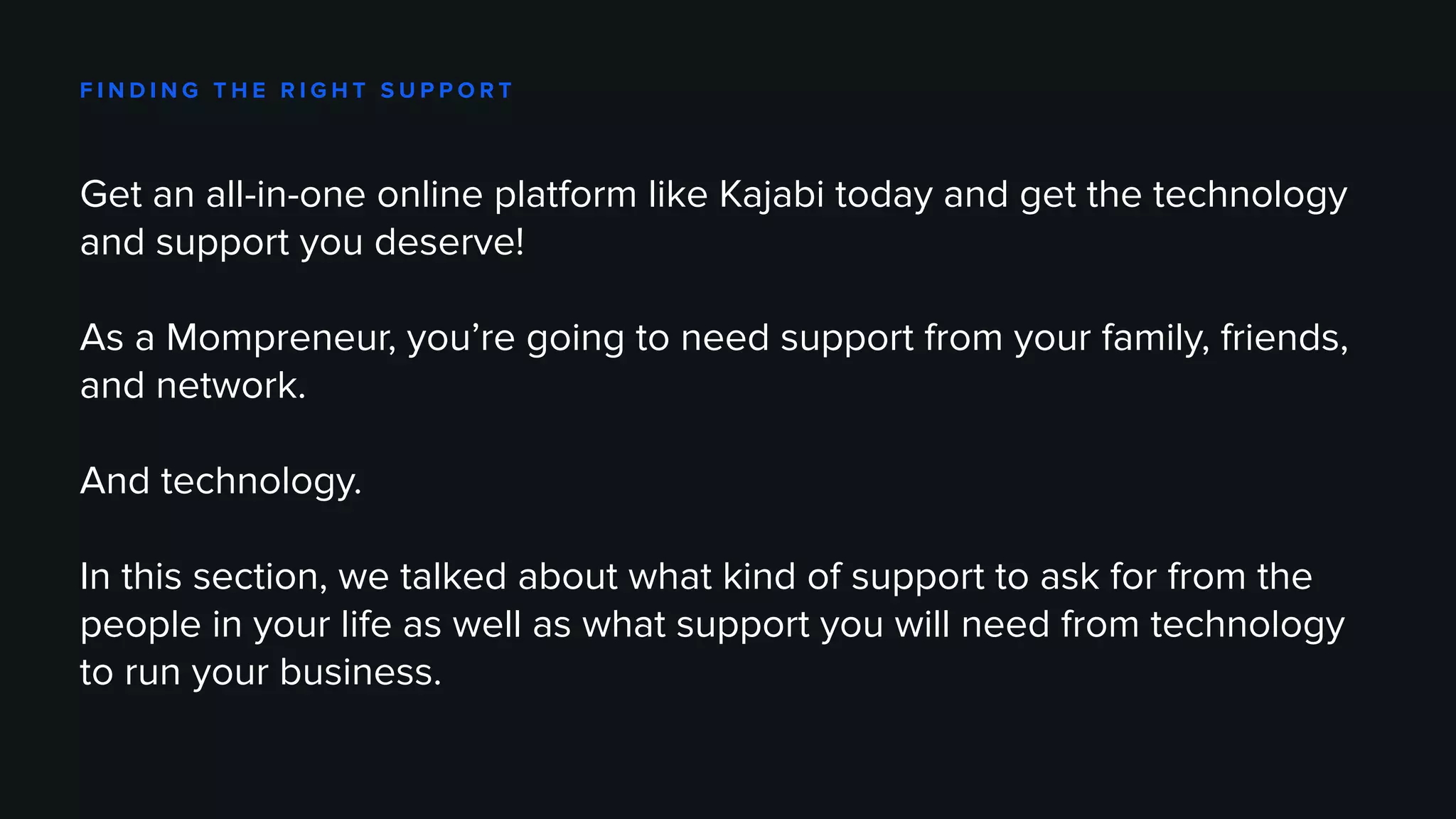 F I N D I N G T H E R I G H T S U P P O R T
Get an all-in-one online platform like Kajabi today and get the technology
and support you deserve!
As a Mompreneur, you’re going to need support from your family, friends,
and network.
And technology.
In this section, we talked about what kind of support to ask for from the
people in your life as well as what support you will need from technology
to run your business.
 