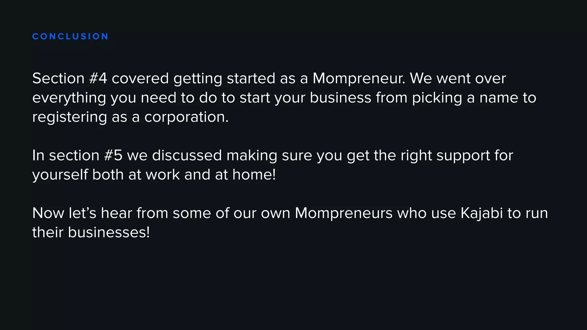 C O N C L U S I O N
Section #4 covered getting started as a Mompreneur. We went over
everything you need to do to start your business from picking a name to
registering as a corporation.
In section #5 we discussed making sure you get the right support for
yourself both at work and at home!
Now let’s hear from some of our own Mompreneurs who use Kajabi to run
their businesses!
 