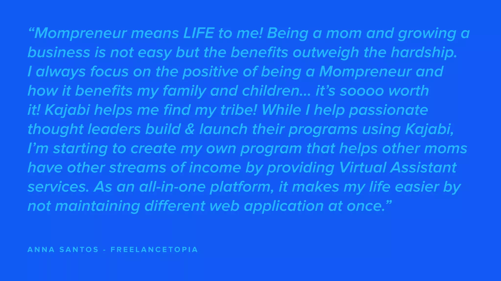 “Mompreneur means LIFE to me! Being a mom and growing a
business is not easy but the benefits outweigh the hardship.
I always focus on the positive of being a Mompreneur and
how it benefits my family and children… it’s soooo worth
it! Kajabi helps me find my tribe! While I help passionate
thought leaders build & launch their programs using Kajabi,
I’m starting to create my own program that helps other moms
have other streams of income by providing Virtual Assistant
services. As an all-in-one platform, it makes my life easier by
not maintaining different web application at once.”
A N N A S A N T O S - F R E E L A N C E T O P I A
 