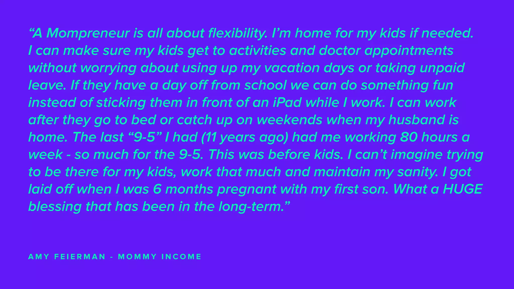“A Mompreneur is all about flexibility. I’m home for my kids if needed.
I can make sure my kids get to activities and doctor appointments
without worrying about using up my vacation days or taking unpaid
leave. If they have a day off from school we can do something fun
instead of sticking them in front of an iPad while I work. I can work
after they go to bed or catch up on weekends when my husband is
home. The last “9-5” I had (11 years ago) had me working 80 hours a
week - so much for the 9-5. This was before kids. I can’t imagine trying
to be there for my kids, work that much and maintain my sanity. I got
laid off when I was 6 months pregnant with my first son. What a HUGE
blessing that has been in the long-term.”
A M Y F E I E R M A N - M O M M Y I N C O M E
 