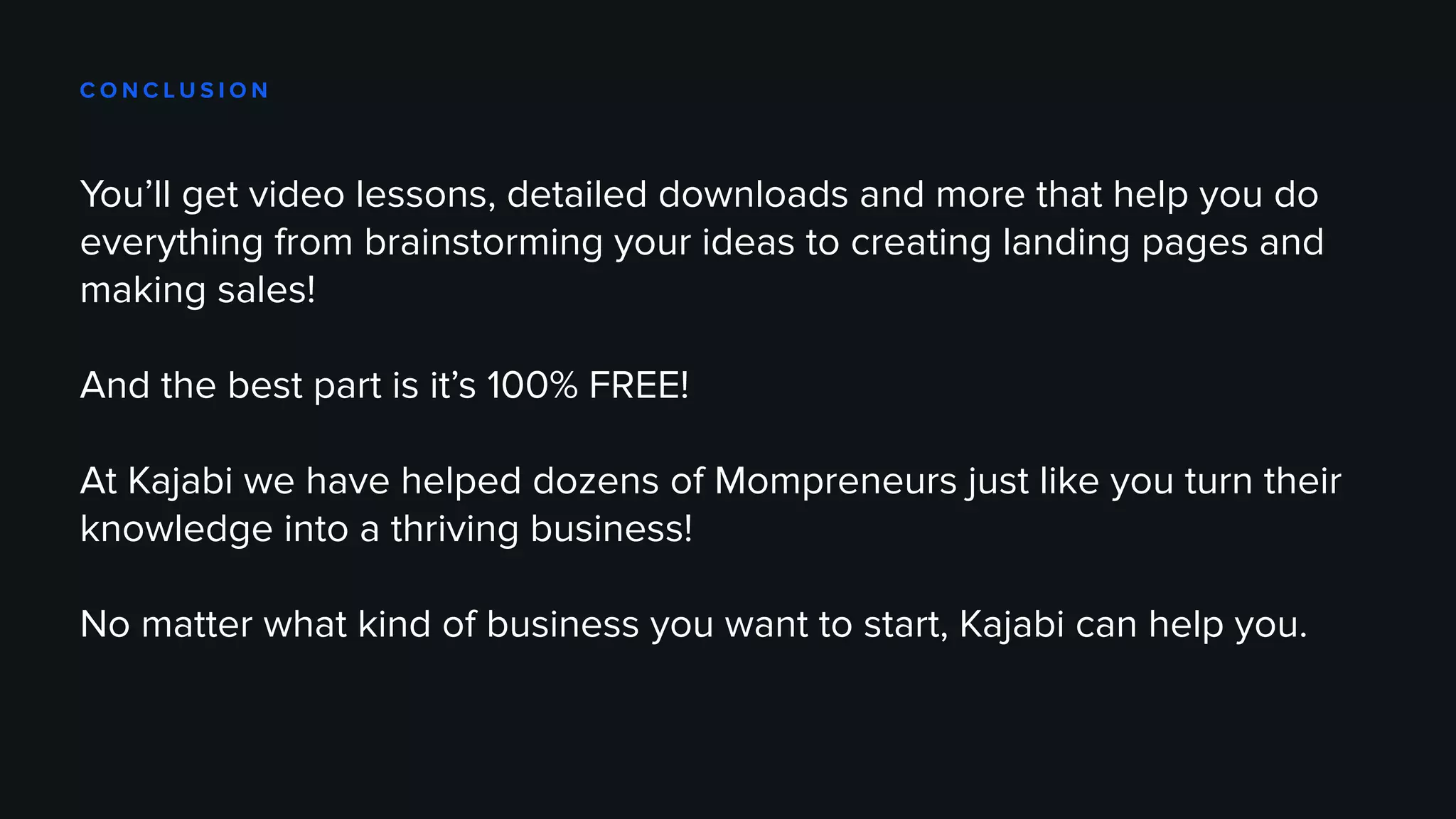 C O N C L U S I O N
You’ll get video lessons, detailed downloads and more that help you do
everything from brainstorming your ideas to creating landing pages and
making sales!
And the best part is it’s 100% FREE!
At Kajabi we have helped dozens of Mompreneurs just like you turn their
knowledge into a thriving business!
No matter what kind of business you want to start, Kajabi can help you.
 