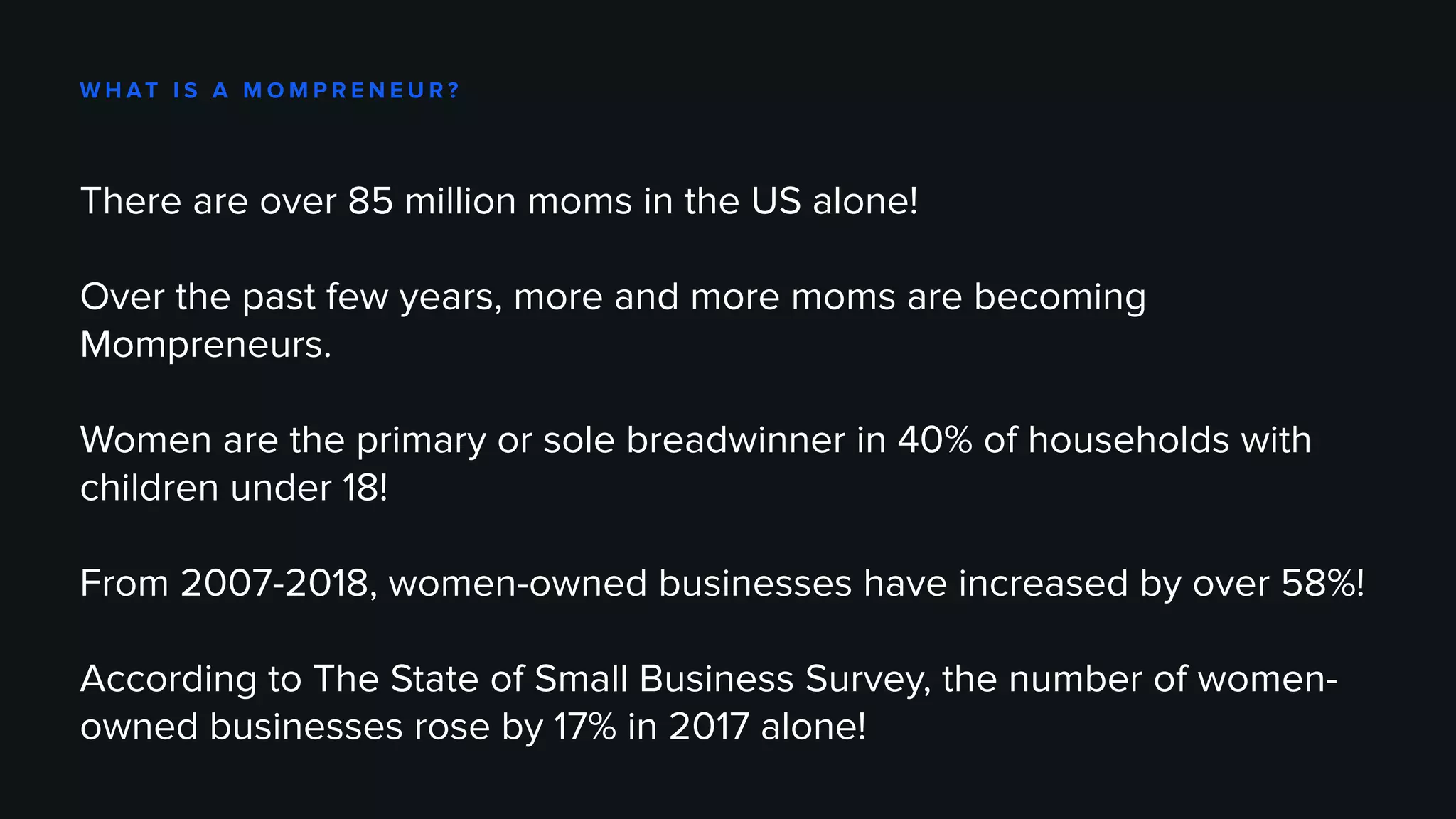 W H AT I S A M O M P R E N E U R ?
There are over 85 million moms in the US alone!
Over the past few years, more and more moms are becoming
Mompreneurs.
Women are the primary or sole breadwinner in 40% of households with
children under 18!
From 2007-2018, women-owned businesses have increased by over 58%!
According to The State of Small Business Survey, the number of women-
owned businesses rose by 17% in 2017 alone!
 