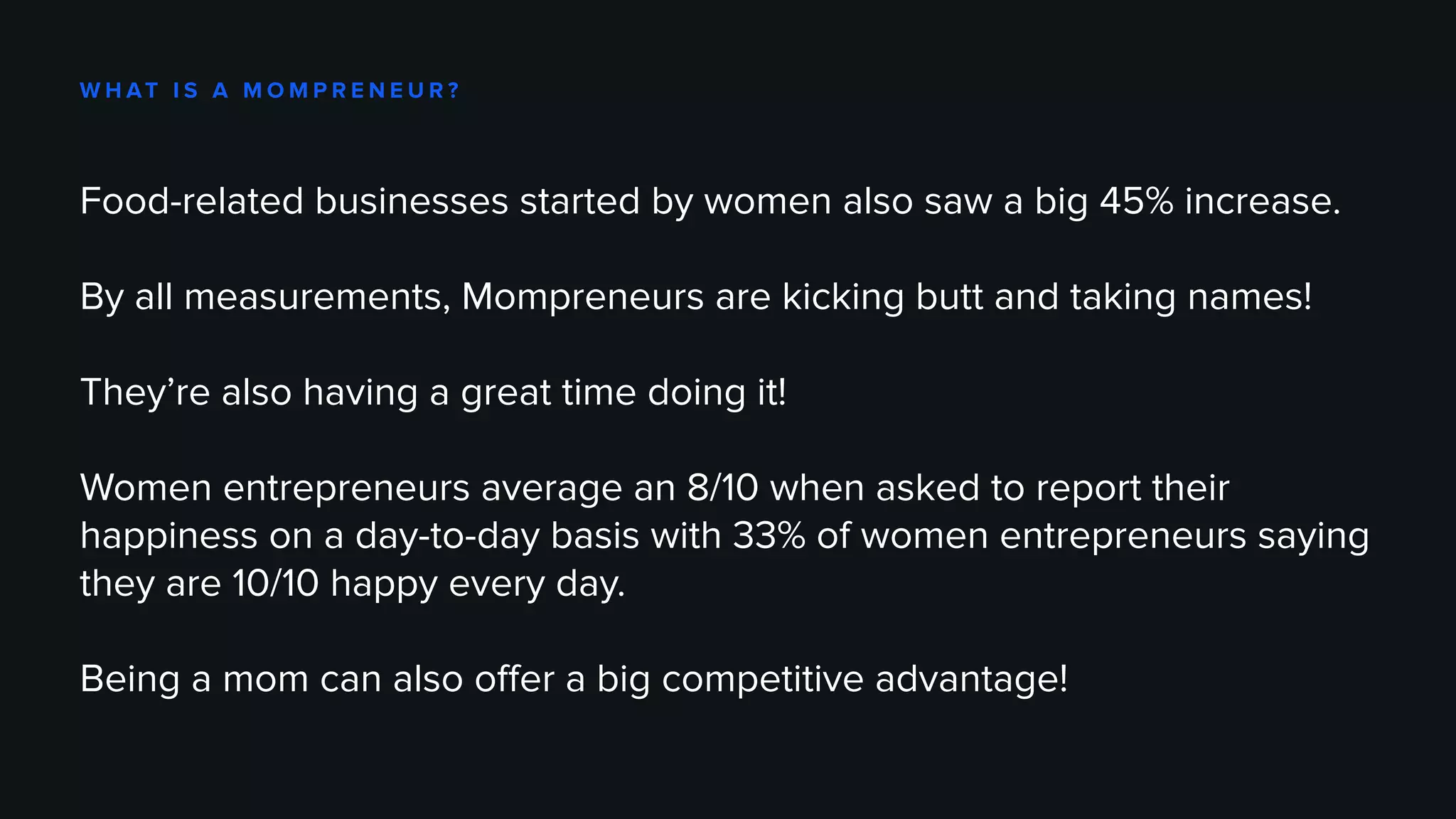 W H AT I S A M O M P R E N E U R ?
Food-related businesses started by women also saw a big 45% increase.
By all measurements, Mompreneurs are kicking butt and taking names!
They’re also having a great time doing it!
Women entrepreneurs average an 8/10 when asked to report their
happiness on a day-to-day basis with 33% of women entrepreneurs saying
they are 10/10 happy every day.
Being a mom can also offer a big competitive advantage!
 
