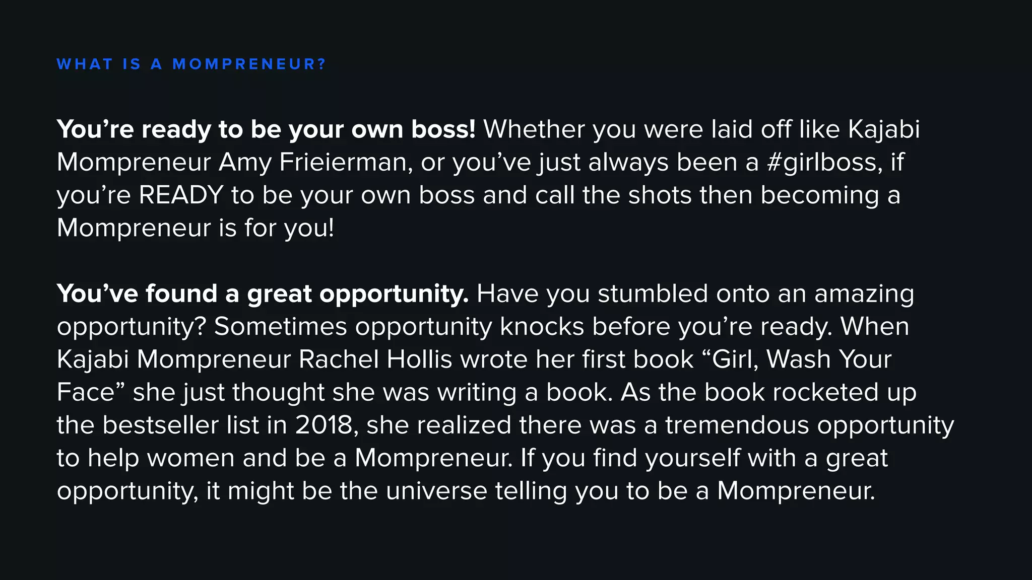W H AT I S A M O M P R E N E U R ?
You’re ready to be your own boss! Whether you were laid off like Kajabi
Mompreneur Amy Frieierman, or you’ve just always been a #girlboss, if
you’re READY to be your own boss and call the shots then becoming a
Mompreneur is for you!
You’ve found a great opportunity. Have you stumbled onto an amazing
opportunity? Sometimes opportunity knocks before you’re ready. When
Kajabi Mompreneur Rachel Hollis wrote her first book “Girl, Wash Your
Face” she just thought she was writing a book. As the book rocketed up
the bestseller list in 2018, she realized there was a tremendous opportunity
to help women and be a Mompreneur. If you find yourself with a great
opportunity, it might be the universe telling you to be a Mompreneur.
 