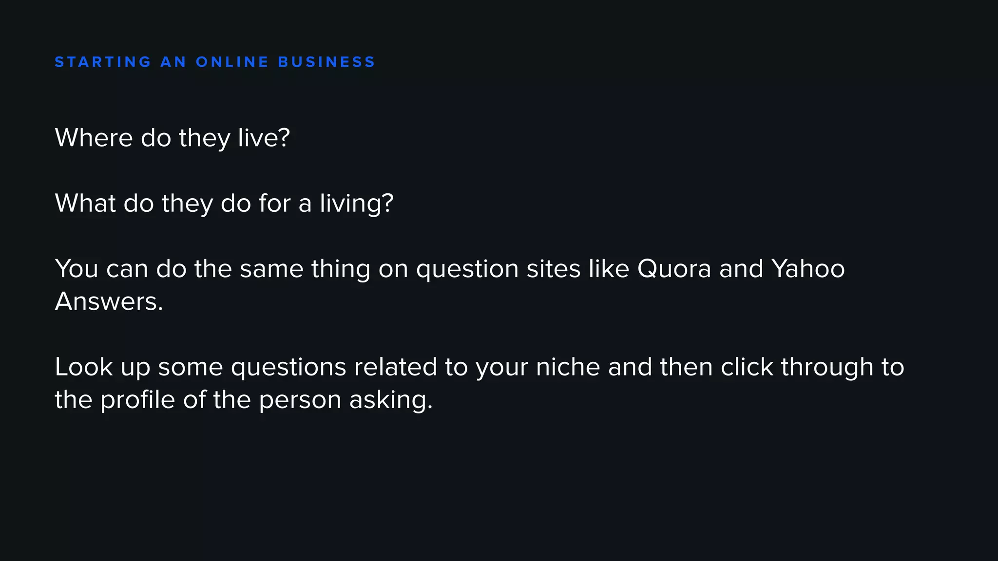 S TA R T I N G A N O N L I N E B U S I N E S S
Where do they live?
What do they do for a living?
You can do the same thing on question sites like Quora and Yahoo
Answers.
Look up some questions related to your niche and then click through to
the profile of the person asking.
 