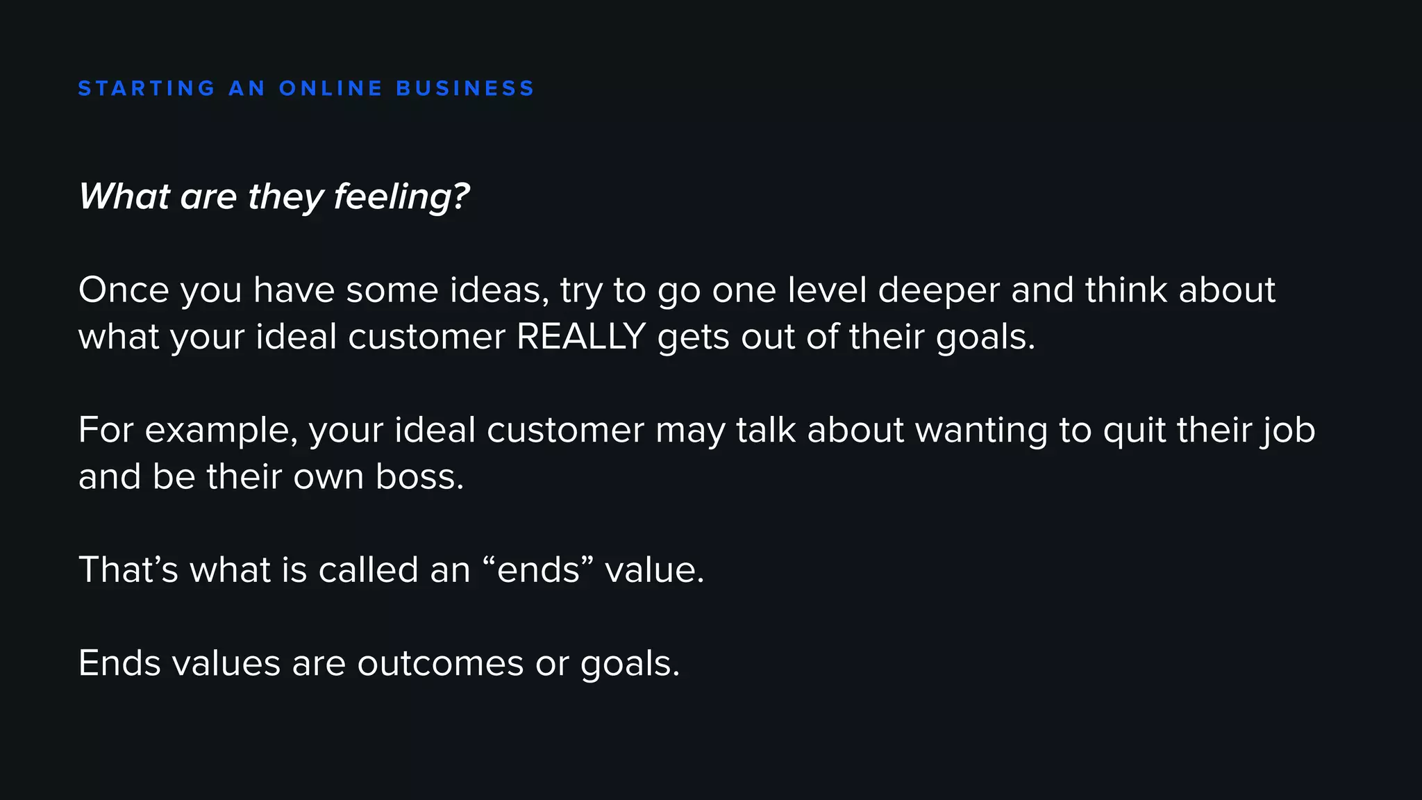 S TA R T I N G A N O N L I N E B U S I N E S S
What are they feeling?
Once you have some ideas, try to go one level deeper and think about
what your ideal customer REALLY gets out of their goals.
For example, your ideal customer may talk about wanting to quit their job
and be their own boss.
That’s what is called an “ends” value.
Ends values are outcomes or goals.
 