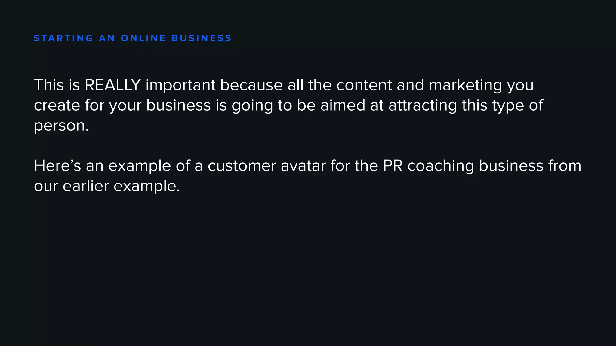 S TA R T I N G A N O N L I N E B U S I N E S S
This is REALLY important because all the content and marketing you
create for your business is going to be aimed at attracting this type of
person.
Here’s an example of a customer avatar for the PR coaching business from
our earlier example.
 