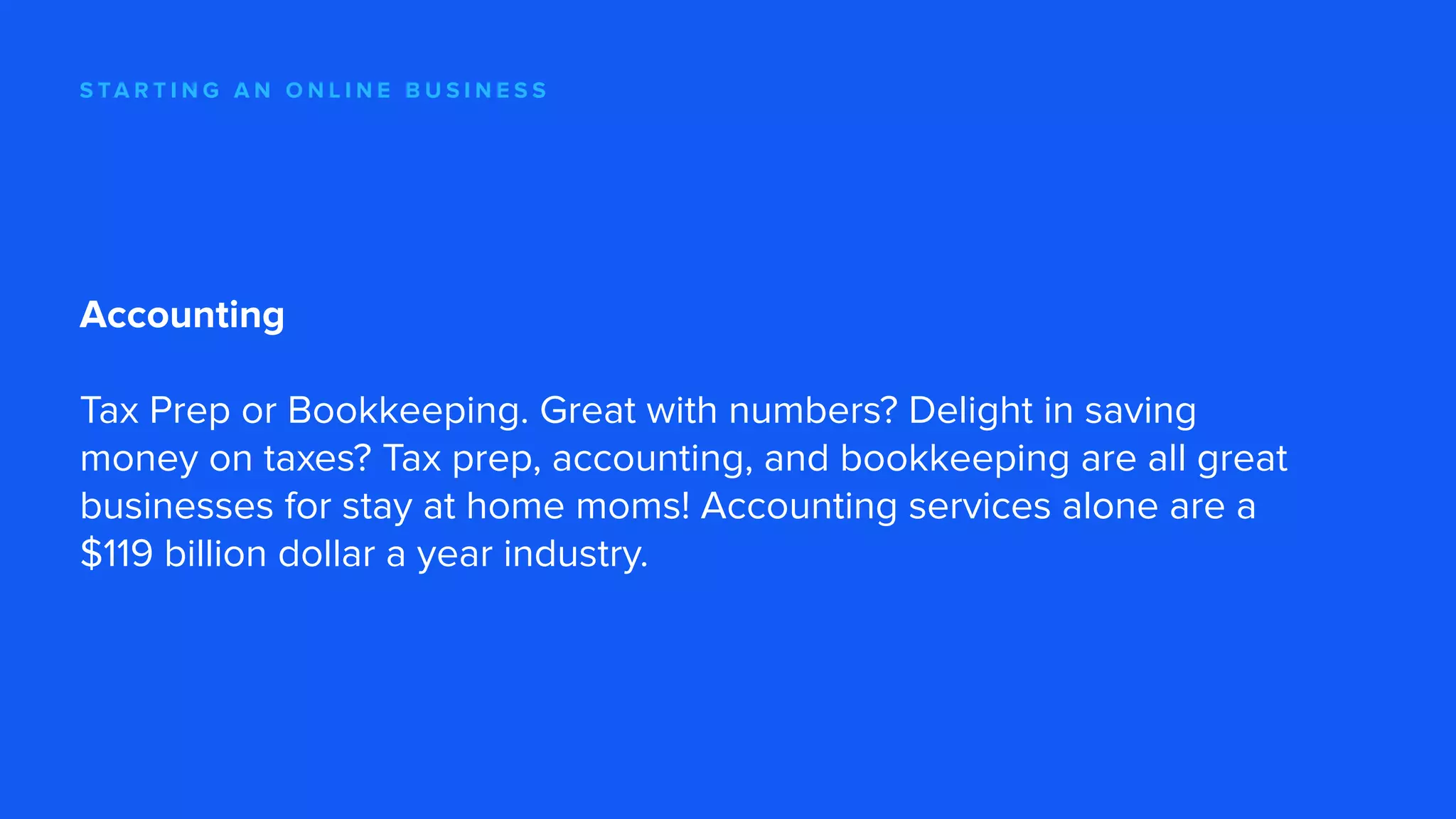 S TA R T I N G A N O N L I N E B U S I N E S S
Accounting
Tax Prep or Bookkeeping. Great with numbers? Delight in saving
money on taxes? Tax prep, accounting, and bookkeeping are all great
businesses for stay at home moms! Accounting services alone are a
$119 billion dollar a year industry.
 
