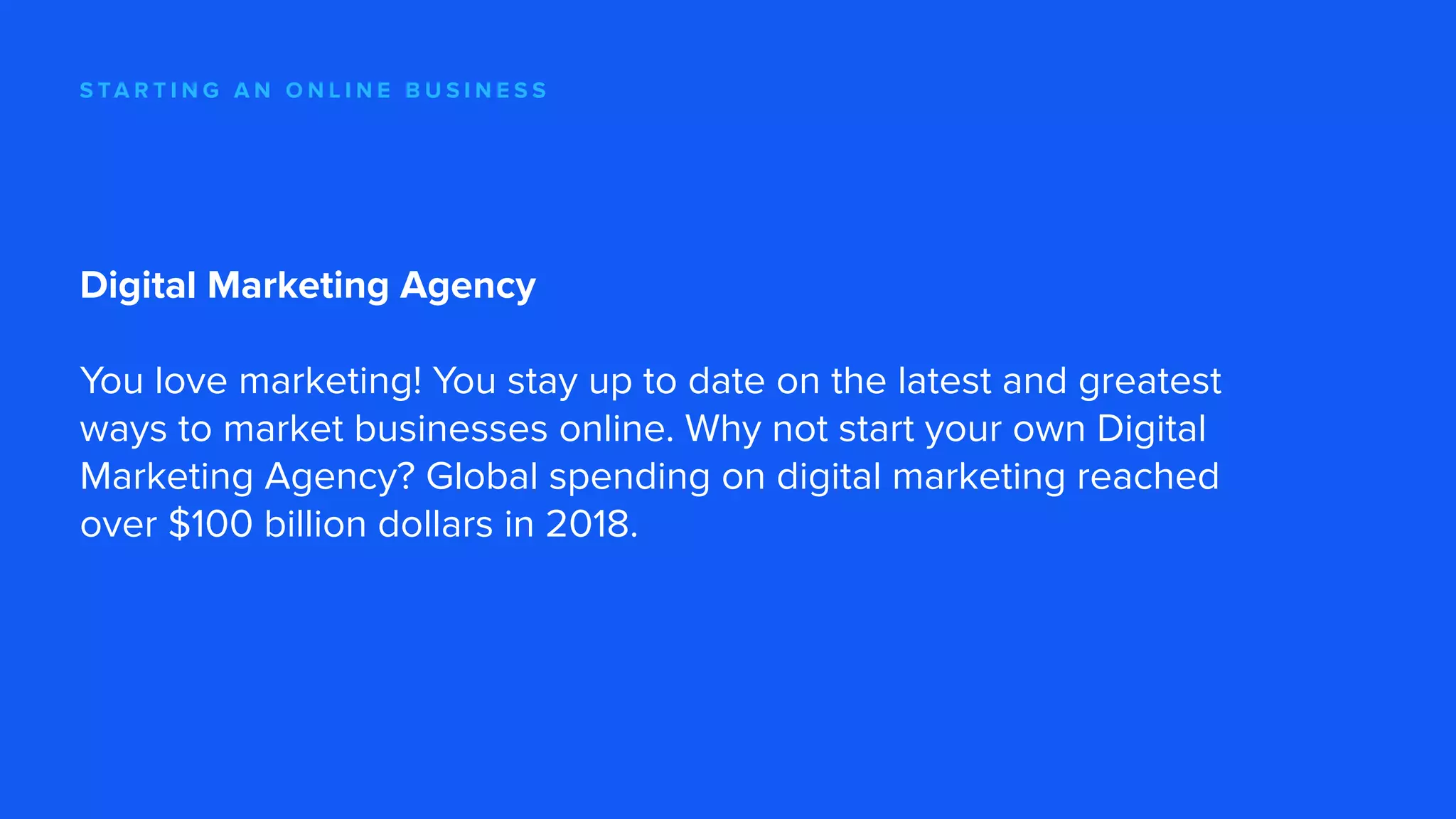 S TA R T I N G A N O N L I N E B U S I N E S S
Digital Marketing Agency
You love marketing! You stay up to date on the latest and greatest
ways to market businesses online. Why not start your own Digital
Marketing Agency? Global spending on digital marketing reached
over $100 billion dollars in 2018.
 