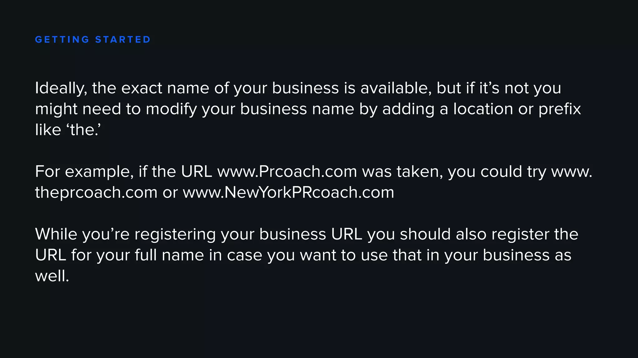 G E T T I N G S TA R T E D
Ideally, the exact name of your business is available, but if it’s not you
might need to modify your business name by adding a location or prefix
like ‘the.’
For example, if the URL www.Prcoach.com was taken, you could try www.
theprcoach.com or www.NewYorkPRcoach.com
While you’re registering your business URL you should also register the
URL for your full name in case you want to use that in your business as
well.
 