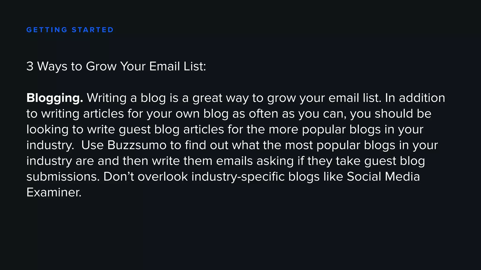 G E T T I N G S TA R T E D
3 Ways to Grow Your Email List:
Blogging. Writing a blog is a great way to grow your email list. In addition
to writing articles for your own blog as often as you can, you should be
looking to write guest blog articles for the more popular blogs in your
industry. Use Buzzsumo to find out what the most popular blogs in your
industry are and then write them emails asking if they take guest blog
submissions. Don’t overlook industry-specific blogs like Social Media
Examiner.
 