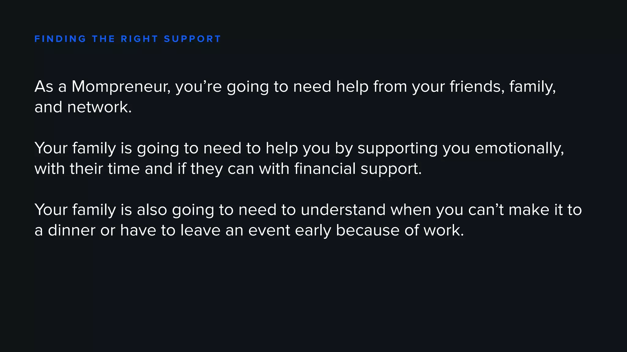 F I N D I N G T H E R I G H T S U P P O R T
As a Mompreneur, you’re going to need help from your friends, family,
and network.
Your family is going to need to help you by supporting you emotionally,
with their time and if they can with financial support.
Your family is also going to need to understand when you can’t make it to
a dinner or have to leave an event early because of work.
 