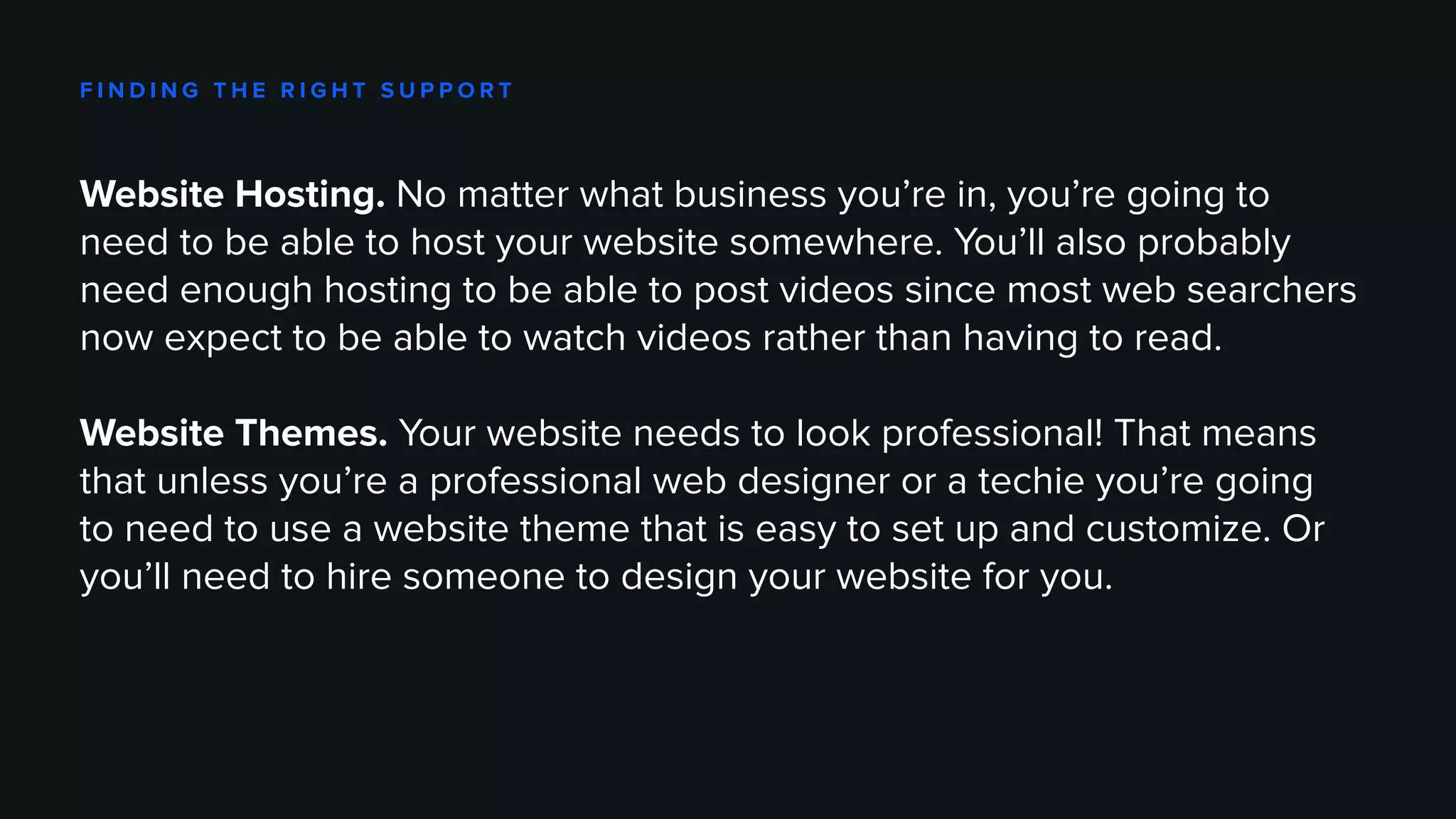 F I N D I N G T H E R I G H T S U P P O R T
Website Hosting. No matter what business you’re in, you’re going to
need to be able to host your website somewhere. You’ll also probably
need enough hosting to be able to post videos since most web searchers
now expect to be able to watch videos rather than having to read.
Website Themes. Your website needs to look professional! That means
that unless you’re a professional web designer or a techie you’re going
to need to use a website theme that is easy to set up and customize. Or
you’ll need to hire someone to design your website for you.
 