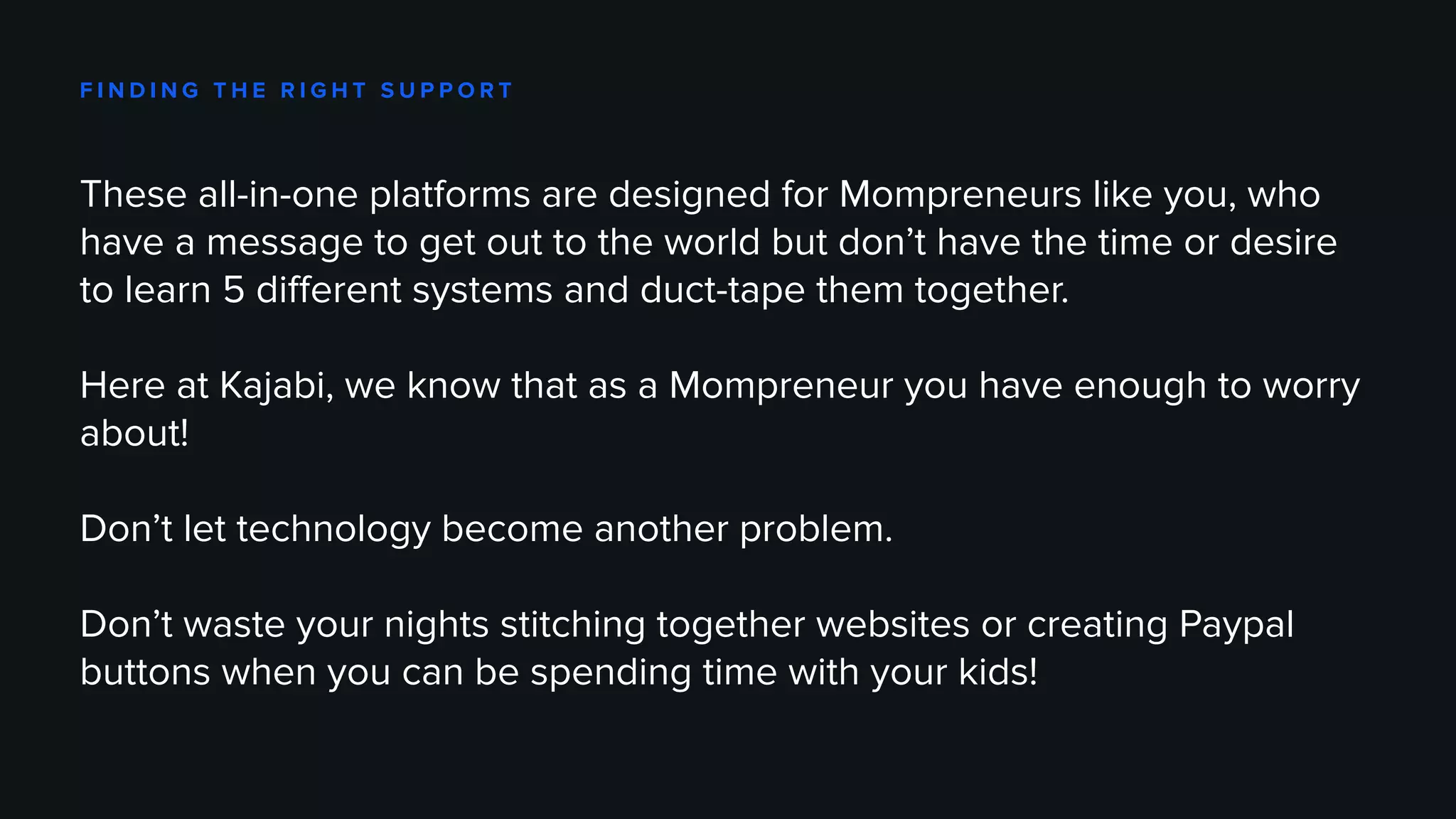 F I N D I N G T H E R I G H T S U P P O R T
These all-in-one platforms are designed for Mompreneurs like you, who
have a message to get out to the world but don’t have the time or desire
to learn 5 different systems and duct-tape them together.
Here at Kajabi, we know that as a Mompreneur you have enough to worry
about!
Don’t let technology become another problem.
Don’t waste your nights stitching together websites or creating Paypal
buttons when you can be spending time with your kids!
 