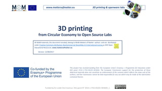 www.mattersofmatter.eu 3D printing & openware labs
3D printing
from Circular Economy to Open Source Labs
This project has received funding from the European Union's Erasmus + Programme for Education under
KA2 grant 2014-1-IT02-KA201-003604. The European Commission support for the production of these
didactical materials does not constitute an endorsement of the contents which reflects the views only of the
authors, and the Commission cannot be held responsible for any use which may be made of the information
contained therein.
All MoM materials, this document included, belong to MoM-Matters of Matter authors and are distributed
under Creative Commons Attribution-NonCommercial-ShareAlike 4.0 International License as OER Open
Educational Resources. www.mattersofmatter.eu
Version: 12/08/2017
.
Funded by EU under the Erasmus+ KA2 grant N° 2014-1-IT02-KA201-003604_1.
 