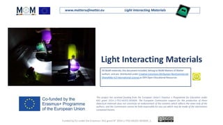 www.mattersofmatter.eu Light Interacting Materials
Light Interacting Materials
All MoM materials, this document included, belong to MoM-Matters of Matter
authors and are distributed under Creative Commons Attribution-NonCommercial-
ShareAlike 4.0 International License as OER Open Educational Resources
.
This project has received funding from the European Union's Erasmus + Programme for Education under
KA2 grant 2014-1-IT02-KA201-003604. The European Commission support for the production of these
didactical materials does not constitute an endorsement of the contents which reflects the views only of the
authors, and the Commission cannot be held responsible for any use which may be made of the information
contained therein.
Funded by EU under the Erasmus+ KA2 grant N° 2014-1-IT02-KA201-003604_1.
 