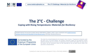 www.mattersofmatter.eu The 2°C Challenge: Materials for Resiliency
The 2°C - Challenge
Coping with Rising Temperatures: Materials for Resiliency
This project has received funding from the European Union's Erasmus + Programme for Education under
KA2 grant 2014-1-IT02-KA201-003604. The European Commission support for the production of these
didactical materials does not constitute an endorsement of the contents which reflects the views only of
the authors, and the Commission cannot be held responsible for any use which may be made of the
information contained therein.
All MoM materials, this document included, belong to MoM-Matters of Matter authors and are distributed under Creative Commons
Attribution-NonCommercial-ShareAlike 4.0 International License as OER Open Educational Resources
.
Funded by EU under the Erasmus+ KA2 grant N° 2014-1-IT02-KA201-003604_1.
 