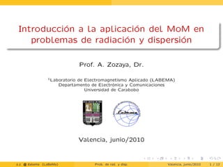 Introducción a la aplicación del MoM en
problemas de radiación y dispersión
Prof. A. Zozaya, Dr.
1Laboratorio de Electromagnetismo Aplicado (LABEMA)
Departamento de Electrónica y Comunicaciones
Universidad de Carabobo
Valencia, junio/2010
a.z. @ ‘abema (LaBeMa) Prob. de rad. y disp. Valencia, junio/2010 1 / 12
 