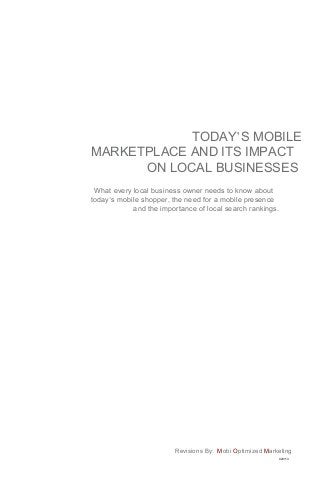 TODAY’S MOBILE
MARKETPLACE AND ITS IMPACT
      ON LOCAL BUSINESSES
 What every local business owner needs to know about
today’s mobile shopper, the need for a mobile presence
            and the importance of local search rankings.




                         Revisions By: Mobi Optimized Marketing
                                                           020113
 