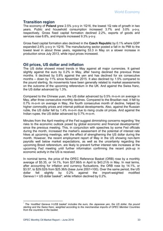 World Economy
OPEC Monthly Oil Market Report – June 2016 33
Transition region
The economy of Poland grew 2.5% y-o-y in 1Q16, the lowest 1Q rate of growth in two
years. Public and household consumption increased 3.7% and 3.0% y-o-y,
respectively. Gross fixed capital formation declined 2.2%, exports of goods and
services rose 6.8%, and imports increased 9.3% y-o-y.
Gross fixed capital formation also declined in the Czech Republic by 0.1% where GDP
expanded 2.6% y-o-y in 1Q16. The manufacturing sector posted a fall in its PMI to the
lowest level in about three years, registering 53.3 in May on a slower increase in
production since July 2013, while input prices increased.
Oil prices, US dollar and inflation
The US dollar showed mixed trends in May against all major currencies. It gained
slightly against the euro by 0.2% in May, after having declined the previous three
months. It declined by 0.8% against the yen and has declined for six consecutive
months – down by 11% since November 2015. It also declined by 1.5% compared to
the pound sterling. Its movements have been generally related to market assessments
on the outcome of the upcoming referendum in the UK. And against the Swiss franc,
the US dollar advanced by 1.3%.
Compared to the Chinese yuan, the US dollar advanced by 0.5% m-o-m on average in
May, after three consecutive monthly declines. Compared to the Brazilian real, it fell by
0.7% m-o-m on average in May, the fourth consecutive month of decline, helped by
higher commodity prices and internal political developments. Also, against the Russian
ruble, the US dollar fell by 1.4% m-o-m due to rising crude oil prices. And against the
Indian rupee, the US dollar advanced by 0.7% m-o-m.
Minutes from the April meeting of the Fed suggest diminishing concerns regarding “the
risks to the economic outlook posed by global economic and financial developments”
since the previous meeting. This, in conjunction with speeches by some Fed officials
during the month, increased the market’s assessment of the potential of interest rate
hikes at upcoming meetings, with the effect of strengthening the US dollar during the
month. However, the recent employment report of May in the US showing non-farm
payrolls well below market expectations, as well as the uncertainty regarding the
upcoming Brexit referendum, are likely to prevent further interest rate increases at the
upcoming Fed meeting until further information confirming the recent pick-up in
economic activity in the US is received.
In nominal terms, the price of the OPEC Reference Basket (ORB) rose by a monthly
average of $5.35, or 14.1%, from $37.86/b in April to $43.21/b in May. In real terms,
after accounting for inflation and currency fluctuations, the ORB rose by 14.1%, or
$3.57, to $29.02/b from $25.36/b (base June 2001=100). Over the same period, the US
dollar fell slightly by 0.2% against the import-weighted modified
Geneva I + US dollar basket*, while inflation declined by 0.2%.
*
The ‘modified Geneva I+US$ basket’ includes the euro, the Japanese yen, the US dollar, the pound
sterling and the Swiss franc, weighted according to the merchandise imports of OPEC Member Countries
from the countries in the basket.
 