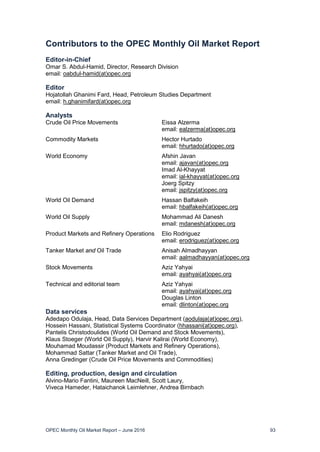 OPEC Monthly Oil Market Report – June 2016 93
Contributors to the OPEC Monthly Oil Market Report
Editor-in-Chief
Omar S. Abdul-Hamid, Director, Research Division
email: oabdul-hamid(at)opec.org
Editor
Hojatollah Ghanimi Fard, Head, Petroleum Studies Department
email: h.ghanimifard(at)opec.org
Analysts
Crude Oil Price Movements Eissa Alzerma
email: ealzerma(at)opec.org
Commodity Markets Hector Hurtado
email: hhurtado(at)opec.org
World Economy Afshin Javan
email: ajavan(at)opec.org
Imad Al-Khayyat
email: ial-khayyat(at)opec.org
Joerg Spitzy
email: jspitzy(at)opec.org
World Oil Demand Hassan Balfakeih
email: hbalfakeih(at)opec.org
World Oil Supply Mohammad Ali Danesh
email: mdanesh(at)opec.org
Product Markets and Refinery Operations Elio Rodriguez
email: erodriguez(at)opec.org
Tanker Market and Oil Trade Anisah Almadhayyan
email: aalmadhayyan(at)opec.org
Stock Movements Aziz Yahyai
email: ayahyai(at)opec.org
Technical and editorial team Aziz Yahyai
email: ayahyai(at)opec.org
Douglas Linton
email: dlinton(at)opec.org
Data services
Adedapo Odulaja, Head, Data Services Department (aodulaja(at)opec.org),
Hossein Hassani, Statistical Systems Coordinator (hhassani(at)opec.org),
Pantelis Christodoulides (World Oil Demand and Stock Movements),
Klaus Stoeger (World Oil Supply), Harvir Kalirai (World Economy),
Mouhamad Moudassir (Product Markets and Refinery Operations),
Mohammad Sattar (Tanker Market and Oil Trade),
Anna Gredinger (Crude Oil Price Movements and Commodities)
Editing, production, design and circulation
Alvino-Mario Fantini, Maureen MacNeill, Scott Laury,
Viveca Hameder, Hataichanok Leimlehner, Andrea Birnbach
 