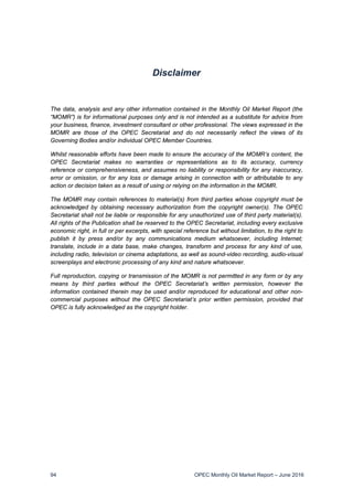 94 OPEC Monthly Oil Market Report – June 2016
Disclaimer
The data, analysis and any other information contained in the Monthly Oil Market Report (the
“MOMR”) is for informational purposes only and is not intended as a substitute for advice from
your business, finance, investment consultant or other professional. The views expressed in the
MOMR are those of the OPEC Secretariat and do not necessarily reflect the views of its
Governing Bodies and/or individual OPEC Member Countries.
Whilst reasonable efforts have been made to ensure the accuracy of the MOMR’s content, the
OPEC Secretariat makes no warranties or representations as to its accuracy, currency
reference or comprehensiveness, and assumes no liability or responsibility for any inaccuracy,
error or omission, or for any loss or damage arising in connection with or attributable to any
action or decision taken as a result of using or relying on the information in the MOMR.
The MOMR may contain references to material(s) from third parties whose copyright must be
acknowledged by obtaining necessary authorization from the copyright owner(s). The OPEC
Secretariat shall not be liable or responsible for any unauthorized use of third party material(s).
All rights of the Publication shall be reserved to the OPEC Secretariat, including every exclusive
economic right, in full or per excerpts, with special reference but without limitation, to the right to
publish it by press and/or by any communications medium whatsoever, including Internet;
translate, include in a data base, make changes, transform and process for any kind of use,
including radio, television or cinema adaptations, as well as sound-video recording, audio-visual
screenplays and electronic processing of any kind and nature whatsoever.
Full reproduction, copying or transmission of the MOMR is not permitted in any form or by any
means by third parties without the OPEC Secretariat’s written permission, however the
information contained therein may be used and/or reproduced for educational and other non-
commercial purposes without the OPEC Secretariat’s prior written permission, provided that
OPEC is fully acknowledged as the copyright holder.
 