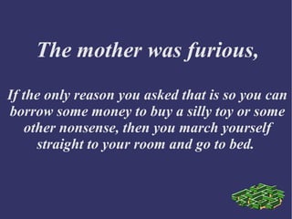 The mother was furious,
If the only reason you asked that is so you can
borrow some money to buy a silly toy or some
other nonsense, then you march yourself
straight to your room and go to bed.
 