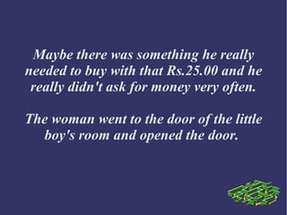 Maybe there was something he really
needed to buy with that Rs.25.00 and he
really didn't ask for money very often.
The woman went to the door of the little
boy's room and opened the door.
 