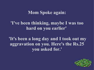 Mom Spoke again:
'I've been thinking, maybe I was too
hard on you earlier'
'It's been a long day and I took out my
aggravation on you. Here's the Rs.25
you asked for.'
 