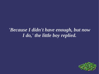 'Because I didn't have enough, but now
I do,' the little boy replied.
 
