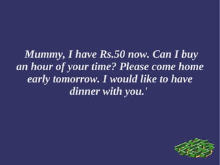 Mummy, I have Rs.50 now. Can I buy
an hour of your time? Please come home
early tomorrow. I would like to have
dinner with you.'
 