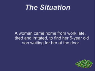 The Situation
A woman came home from work late,
tired and irritated, to find her 5-year old
son waiting for her at the door.
 