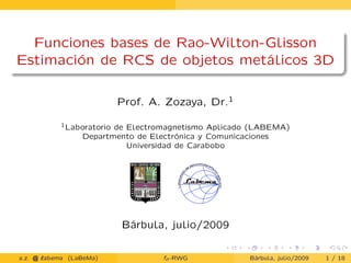 Funciones bases de Rao-Wilton-Glisson
Estimación de RCS de objetos metálicos 3D
Prof. A. Zozaya, Dr.1
1Laboratorio de Electromagnetismo Aplicado (LABEMA)
Departmento de Electrónica y Comunicaciones
Universidad de Carabobo
Bárbula, julio/2009
a.z. @ ‘abema (LaBeMa) fn-RWG Bárbula, julio/2009 1 / 18
 